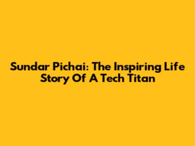Sundar Pichai: The Inspiring Life Story Of A Tech Titan