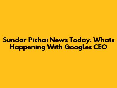 Sundar Pichai News Today: What's Happening With Google's CEO