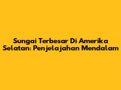 Sungai Terbesar Di Amerika Selatan: Penjelajahan Mendalam