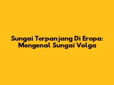 Sungai Terpanjang Di Eropa: Mengenal Sungai Volga