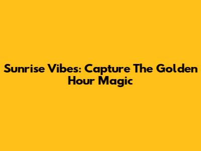 Sunrise Vibes: Capture The Golden Hour Magic