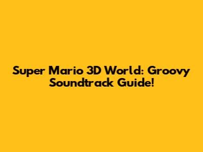 Super Mario 3D World: Groovy Soundtrack Guide!