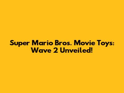 Super Mario Bros. Movie Toys: Wave 2 Unveiled!