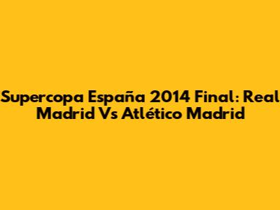 Supercopa España 2014 Final: Real Madrid Vs Atlético Madrid