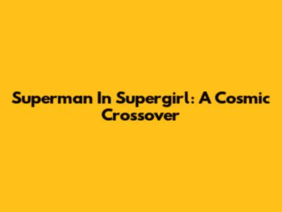 Superman In Supergirl: A Cosmic Crossover