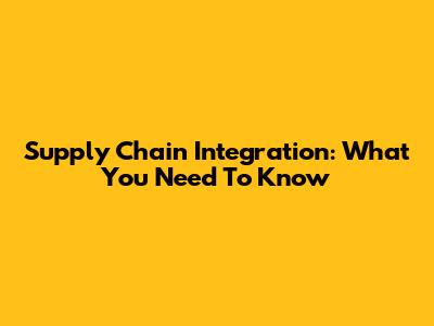 Supply Chain Integration: What You Need To Know