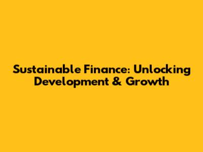 Sustainable Finance: Unlocking Development & Growth