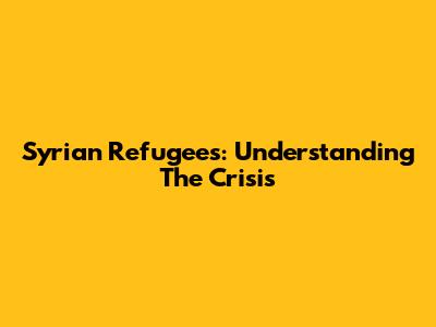 Syrian Refugees: Understanding The Crisis