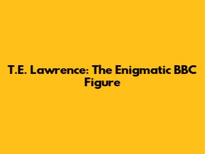 T.E. Lawrence: The Enigmatic BBC Figure