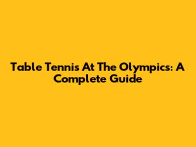 Table Tennis At The Olympics: A Complete Guide