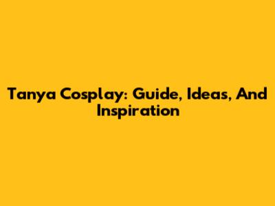 Tanya Cosplay: Guide, Ideas, And Inspiration
