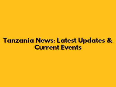 Tanzania News: Latest Updates & Current Events