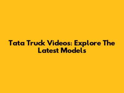 Tata Truck Videos: Explore The Latest Models