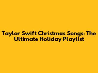Taylor Swift Christmas Songs: The Ultimate Holiday Playlist