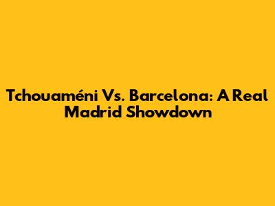 Tchouaméni Vs. Barcelona: A Real Madrid Showdown