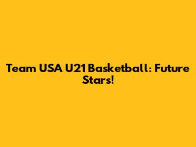 Team USA U21 Basketball: Future Stars!