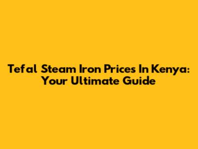 Tefal Steam Iron Prices In Kenya: Your Ultimate Guide