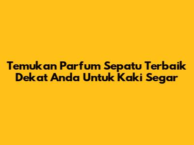 Temukan Parfum Sepatu Terbaik Dekat Anda Untuk Kaki Segar