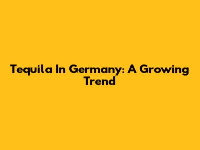 Tequila In Germany: A Growing Trend