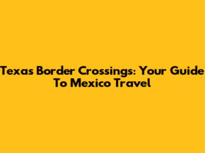Texas Border Crossings: Your Guide To Mexico Travel