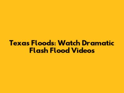 Texas Floods: Watch Dramatic Flash Flood Videos