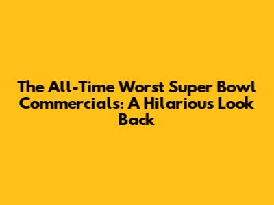The All-Time Worst Super Bowl Commercials: A Hilarious Look Back