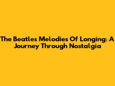 The Beatles' Melodies Of Longing: A Journey Through Nostalgia