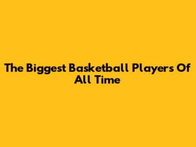 The Biggest Basketball Players Of All Time