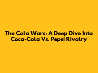The Cola Wars: A Deep Dive Into Coca-Cola Vs. Pepsi Rivalry