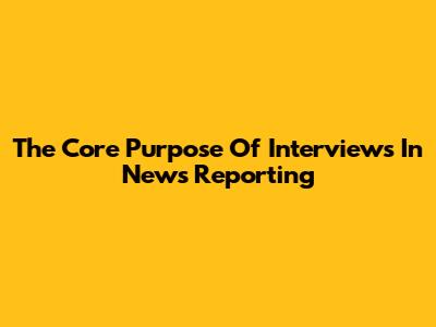 The Core Purpose Of Interviews In News Reporting