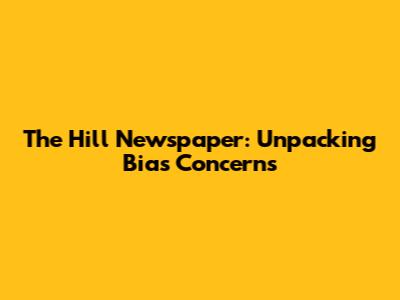 The Hill Newspaper: Unpacking Bias Concerns