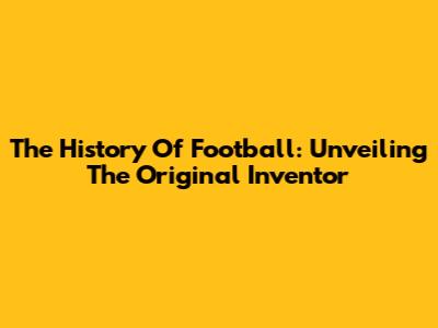 The History Of Football: Unveiling The Original Inventor