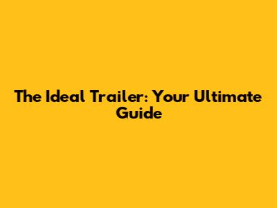The Ideal Trailer: Your Ultimate Guide