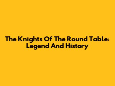 The Knights Of The Round Table: Legend And History