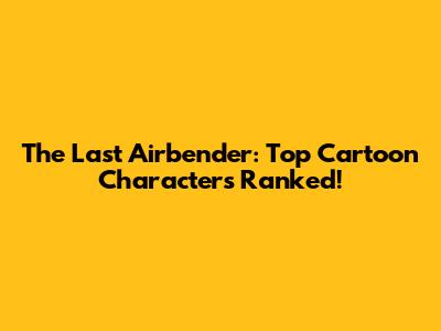 The Last Airbender: Top Cartoon Characters Ranked!