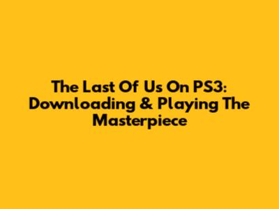 The Last Of Us On PS3: Downloading & Playing The Masterpiece