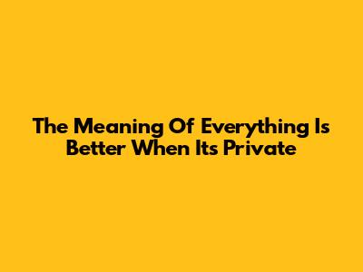 The Meaning Of "Everything Is Better When It's Private"