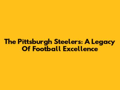 The Pittsburgh Steelers: A Legacy Of Football Excellence
