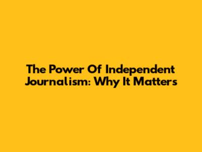 The Power Of Independent Journalism: Why It Matters