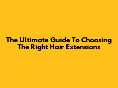 The Ultimate Guide To Choosing The Right Hair Extensions