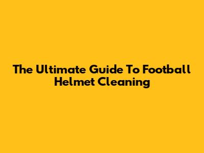 The Ultimate Guide To Football Helmet Cleaning