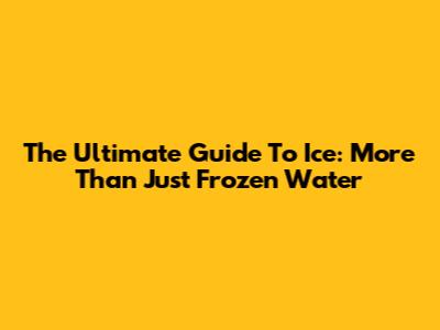 The Ultimate Guide To Ice: More Than Just Frozen Water