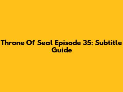 Throne Of Seal Episode 35: Subtitle Guide