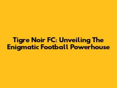 Tigre Noir FC: Unveiling The Enigmatic Football Powerhouse