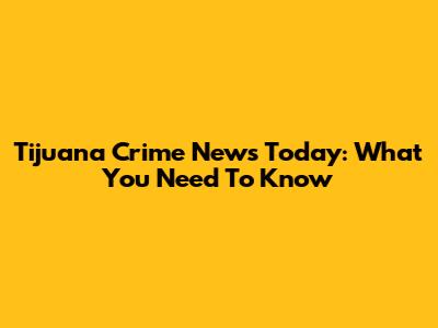 Tijuana Crime News Today: What You Need To Know