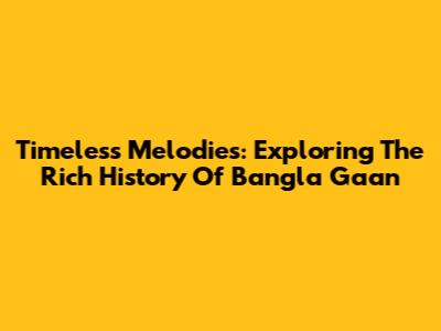 Timeless Melodies: Exploring The Rich History Of Bangla Gaan