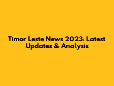 Timor Leste News 2023: Latest Updates & Analysis
