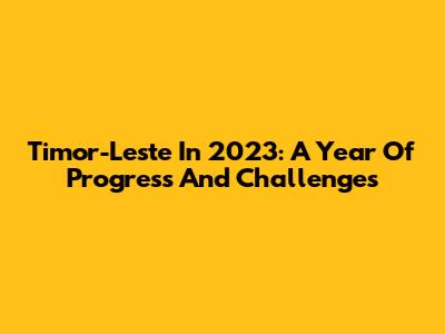 Timor-Leste In 2023: A Year Of Progress And Challenges