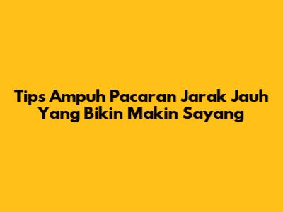 Tips Ampuh Pacaran Jarak Jauh Yang Bikin Makin Sayang