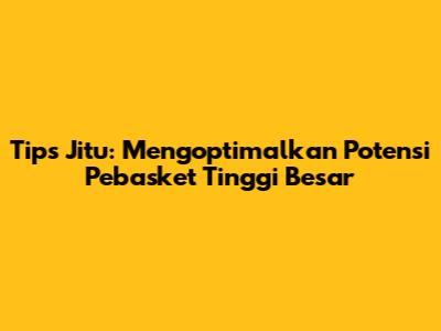 Tips Jitu: Mengoptimalkan Potensi Pebasket Tinggi Besar